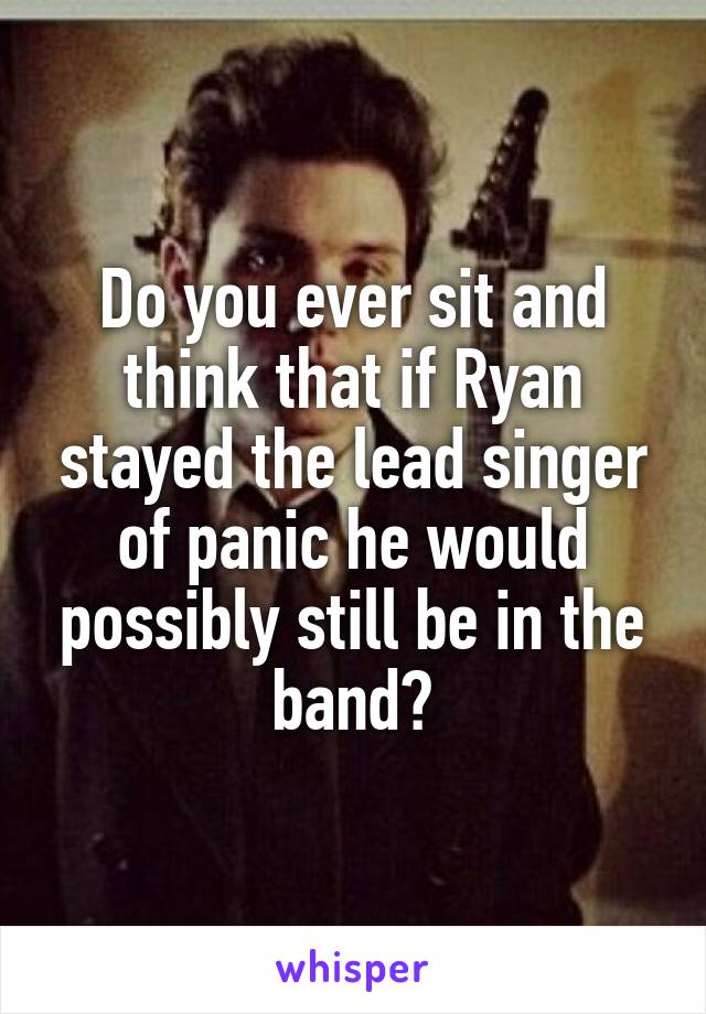 Do you ever sit and think that if Ryan stayed the lead singer of panic he would possibly still be in the band?