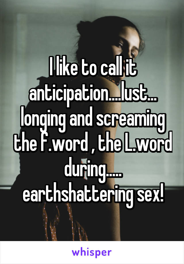 I like to call it anticipation....lust...
longing and screaming the f.word , the L.word during.....
earthshattering sex!