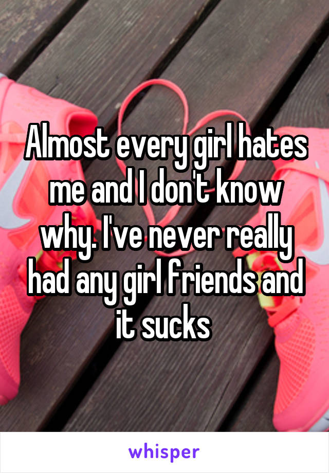 Almost every girl hates me and I don't know why. I've never really had any girl friends and it sucks 