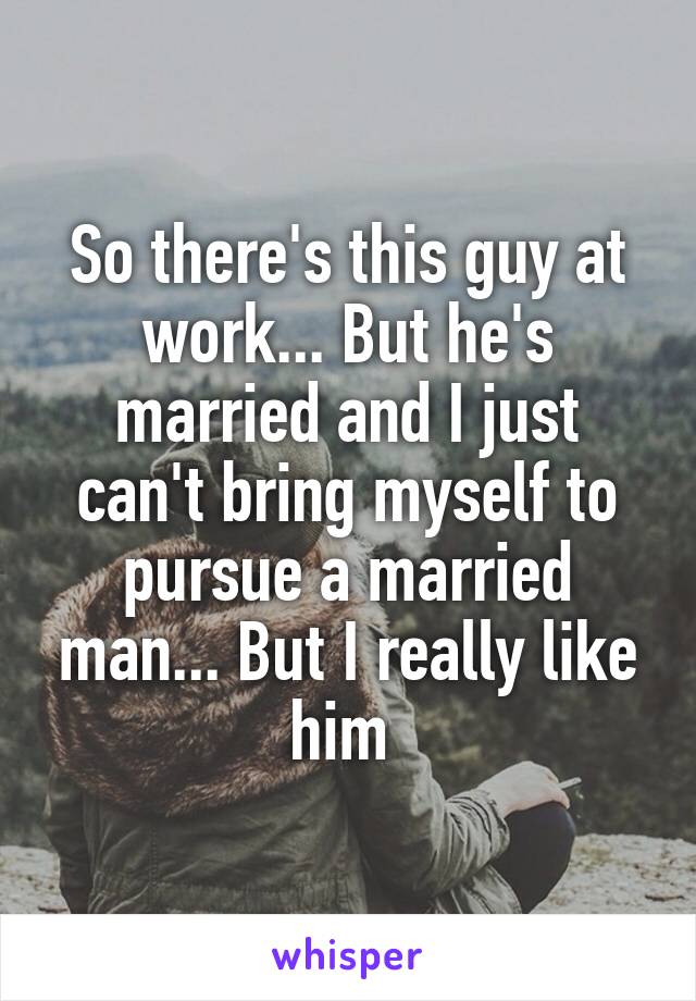 So there's this guy at work... But he's married and I just can't bring myself to pursue a married man... But I really like him 