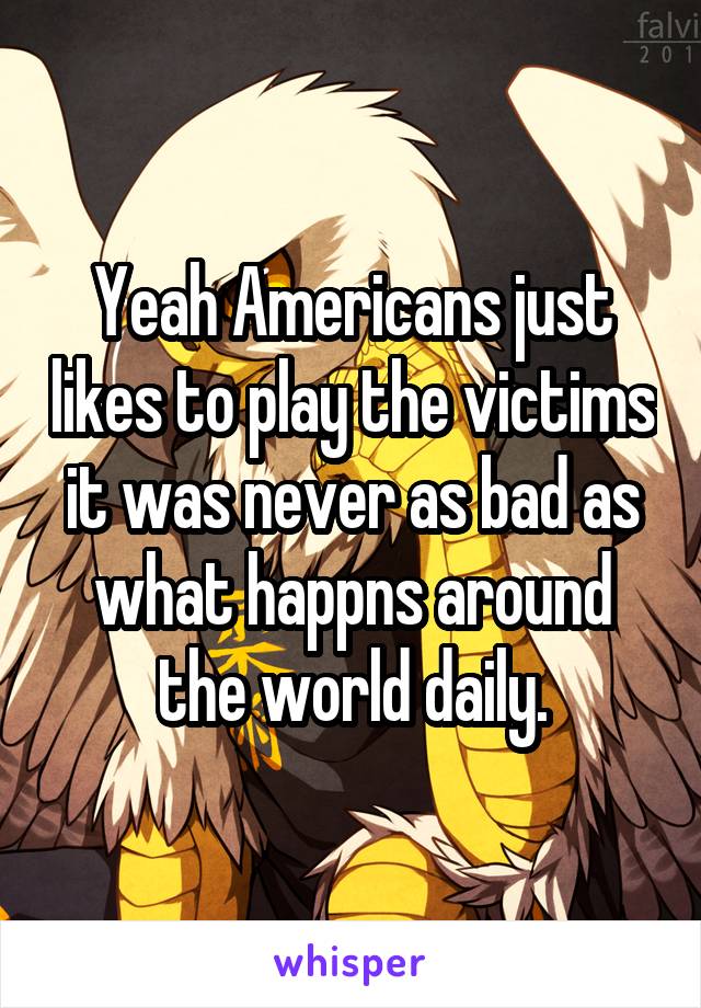 Yeah Americans just likes to play the victims it was never as bad as what happns around the world daily.