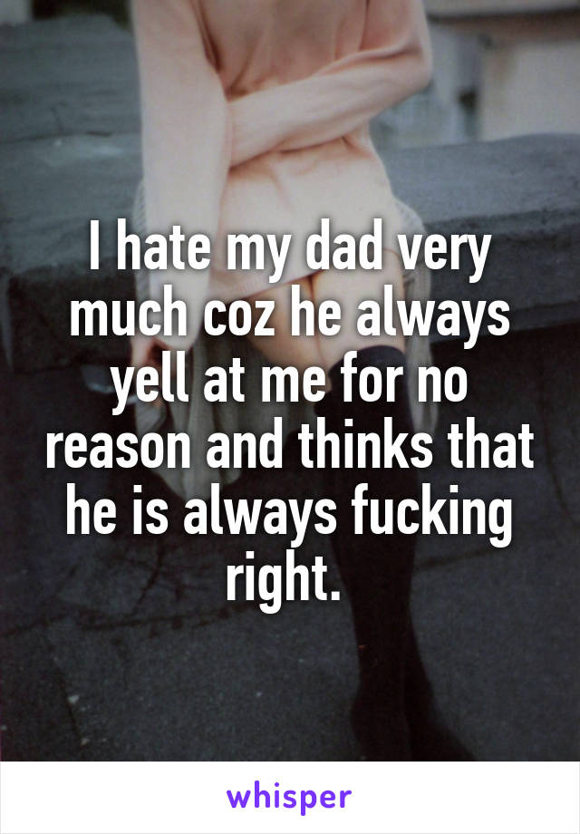 I hate my dad very much coz he always yell at me for no reason and thinks that he is always fucking right. 