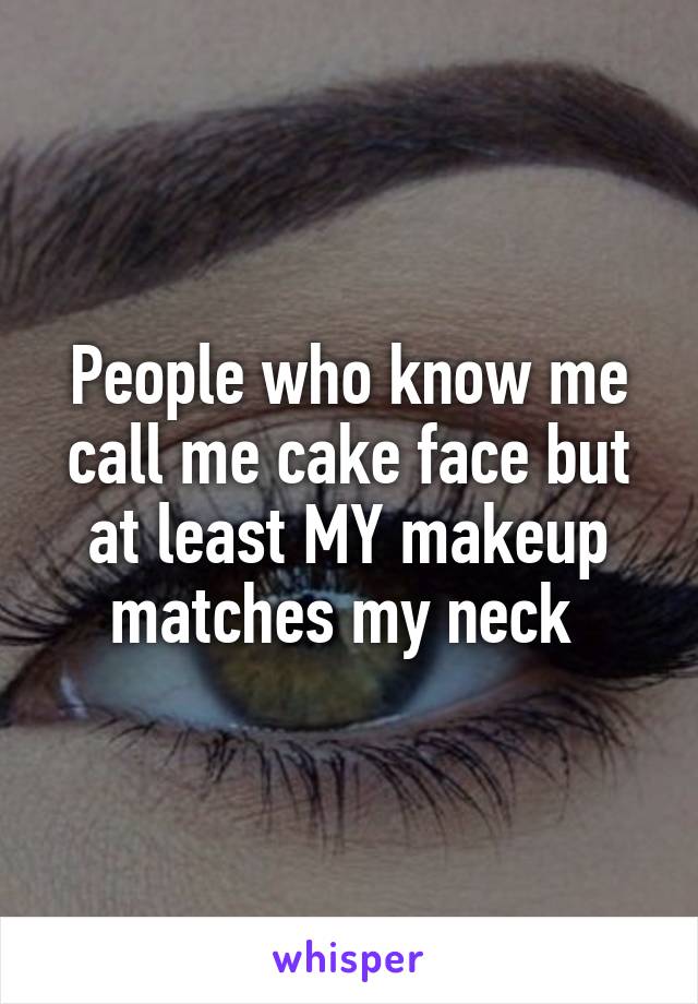 People who know me call me cake face but at least MY makeup matches my neck 