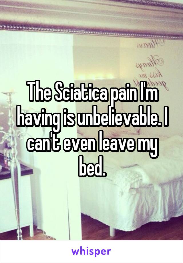 The Sciatica pain I'm having is unbelievable. I can't even leave my bed.