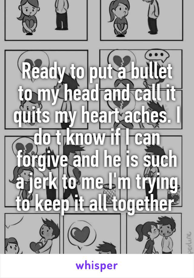 Ready to put a bullet to my head and call it quits my heart aches. I do t know if I can forgive and he is such a jerk to me I'm trying to keep it all together 