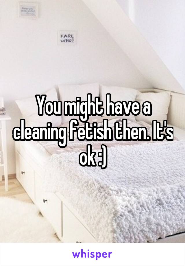 You might have a cleaning fetish then. It's ok :)