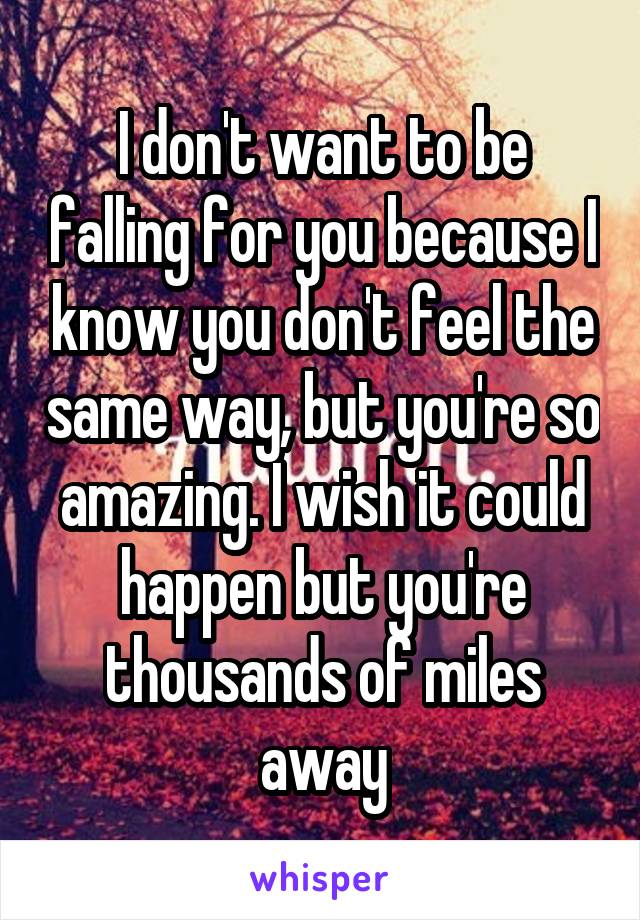 I don't want to be falling for you because I know you don't feel the same way, but you're so amazing. I wish it could happen but you're thousands of miles away