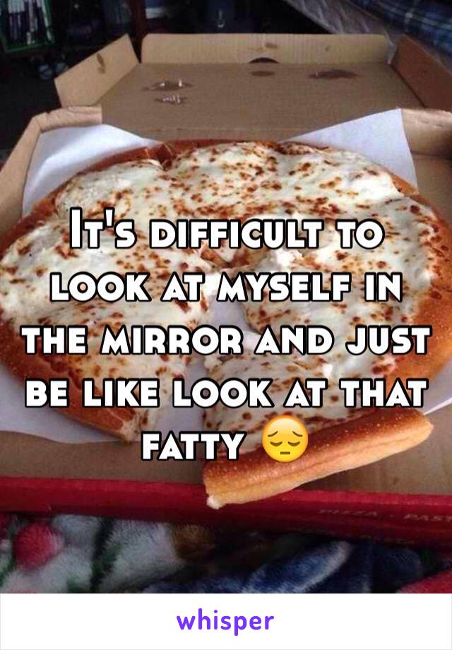 It's difficult to look at myself in the mirror and just be like look at that fatty 😔