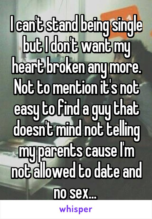 I can't stand being single but I don't want my heart broken any more. Not to mention it's not easy to find a guy that doesn't mind not telling my parents cause I'm not allowed to date and no sex... 