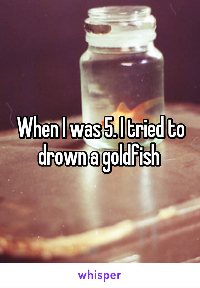 When I was 5. I tried to drown a goldfish 