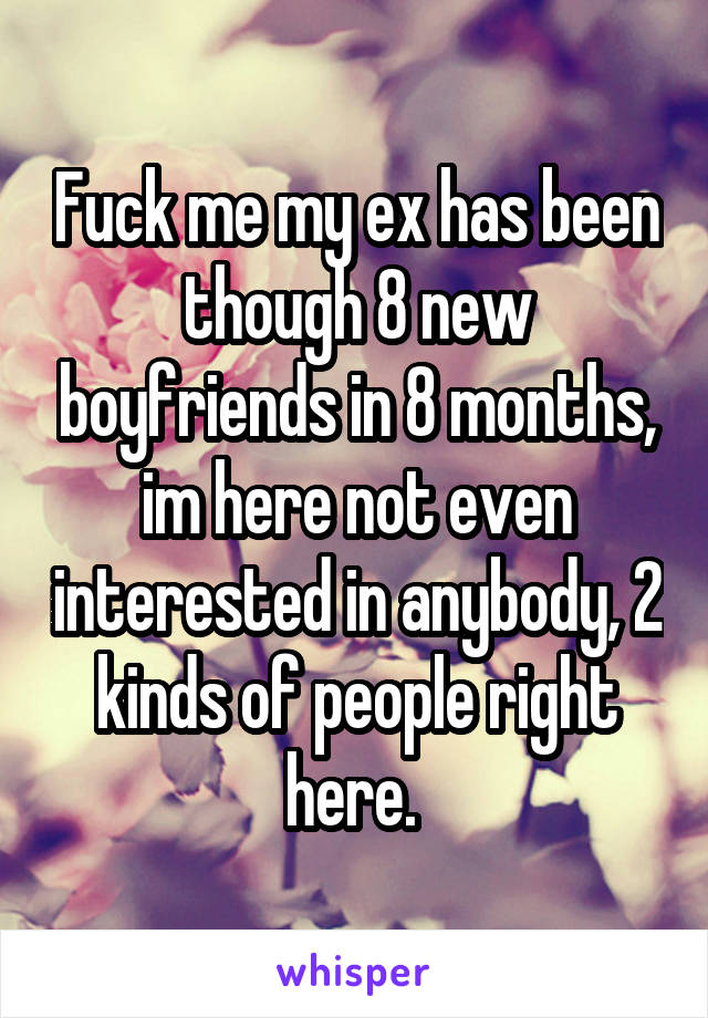 Fuck me my ex has been though 8 new boyfriends in 8 months, im here not even interested in anybody, 2 kinds of people right here. 