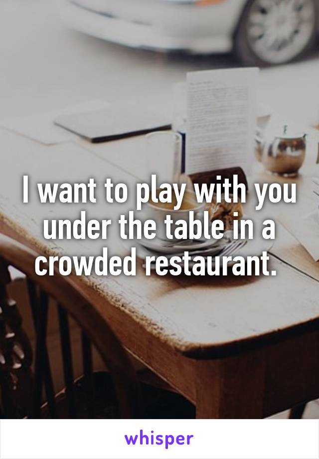 I want to play with you under the table in a crowded restaurant. 