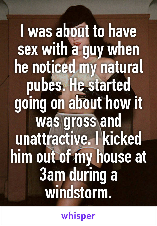 I was about to have sex with a guy when he noticed my natural pubes. He started going on about how it was gross and unattractive. I kicked him out of my house at 3am during a windstorm.