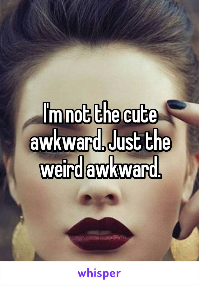 I'm not the cute awkward. Just the weird awkward.