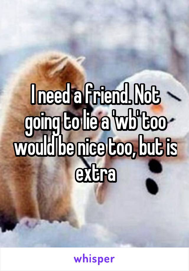 I need a friend. Not going to lie a 'wb' too would be nice too, but is extra