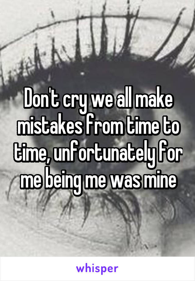 Don't cry we all make mistakes from time to time, unfortunately for me being me was mine