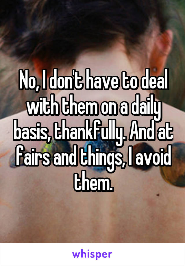 No, I don't have to deal with them on a daily basis, thankfully. And at fairs and things, I avoid them.