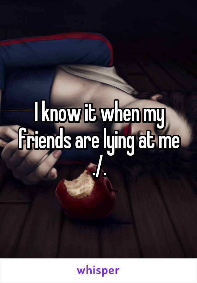 I know it when my friends are lying at me
./.