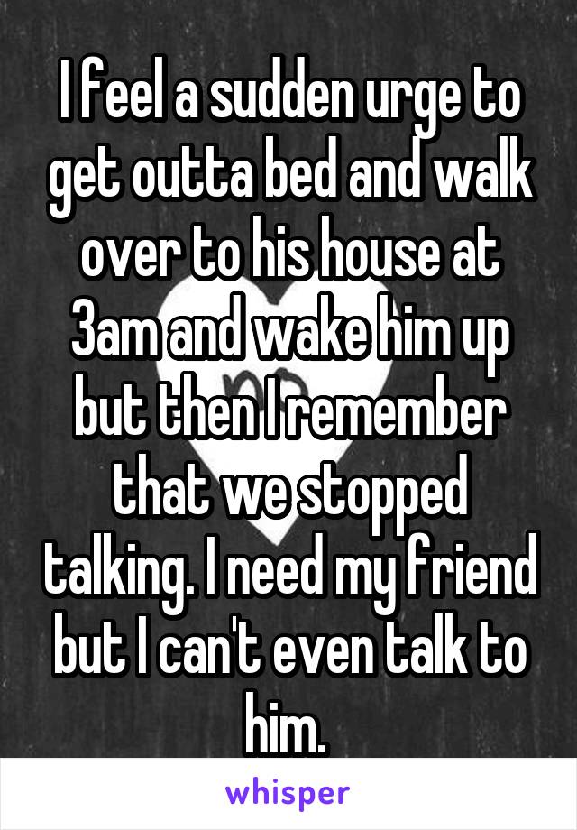 I feel a sudden urge to get outta bed and walk over to his house at 3am and wake him up but then I remember that we stopped talking. I need my friend but I can't even talk to him. 