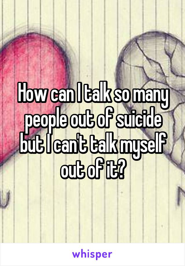 How can I talk so many people out of suicide but I can't talk myself out of it?