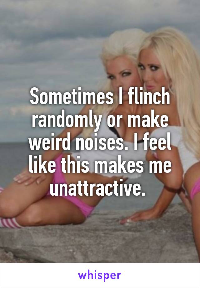 Sometimes I flinch randomly or make weird noises. I feel like this makes me unattractive. 