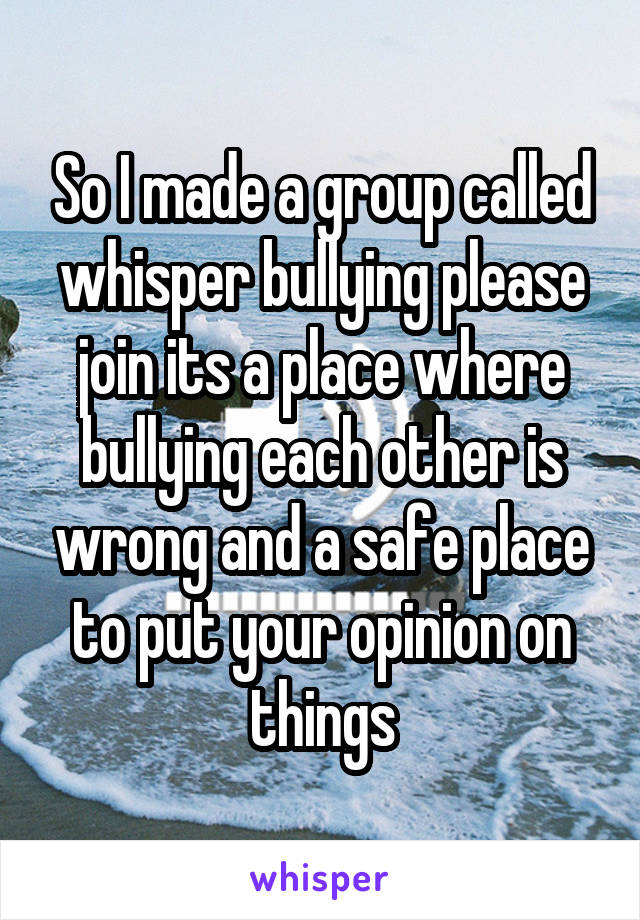 So I made a group called whisper bullying please join its a place where bullying each other is wrong and a safe place to put your opinion on things