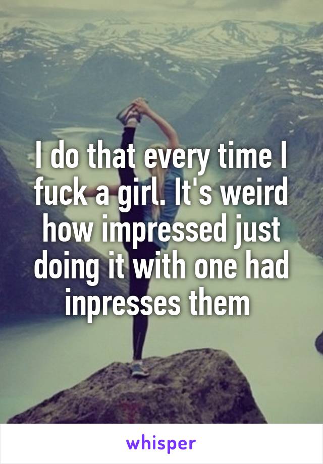 I do that every time I fuck a girl. It's weird how impressed just doing it with one had inpresses them 