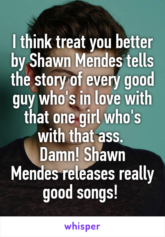 I think treat you better by Shawn Mendes tells the story of every good guy who's in love with that one girl who's with that ass. 
Damn! Shawn Mendes releases really good songs! 