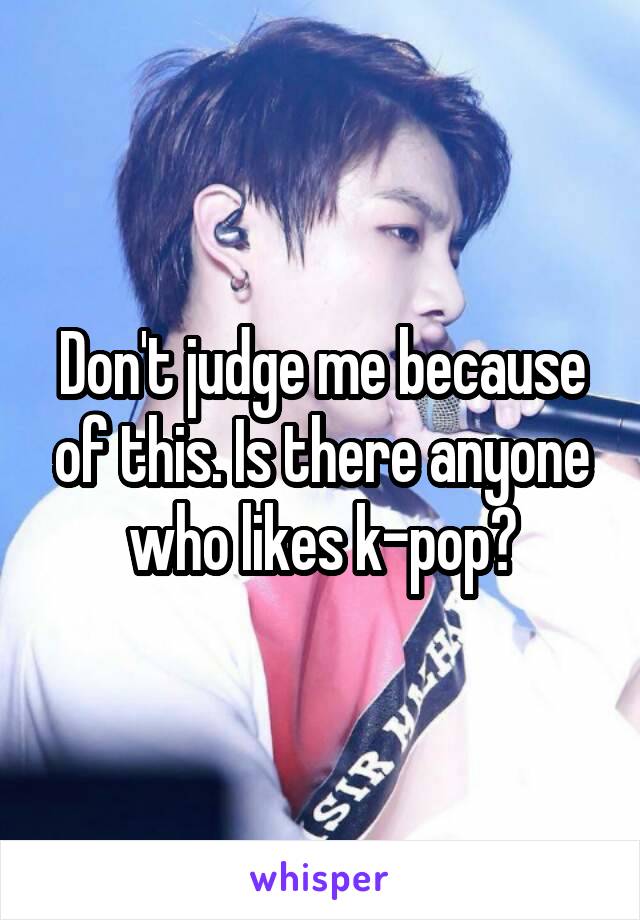 Don't judge me because of this. Is there anyone who likes k-pop?