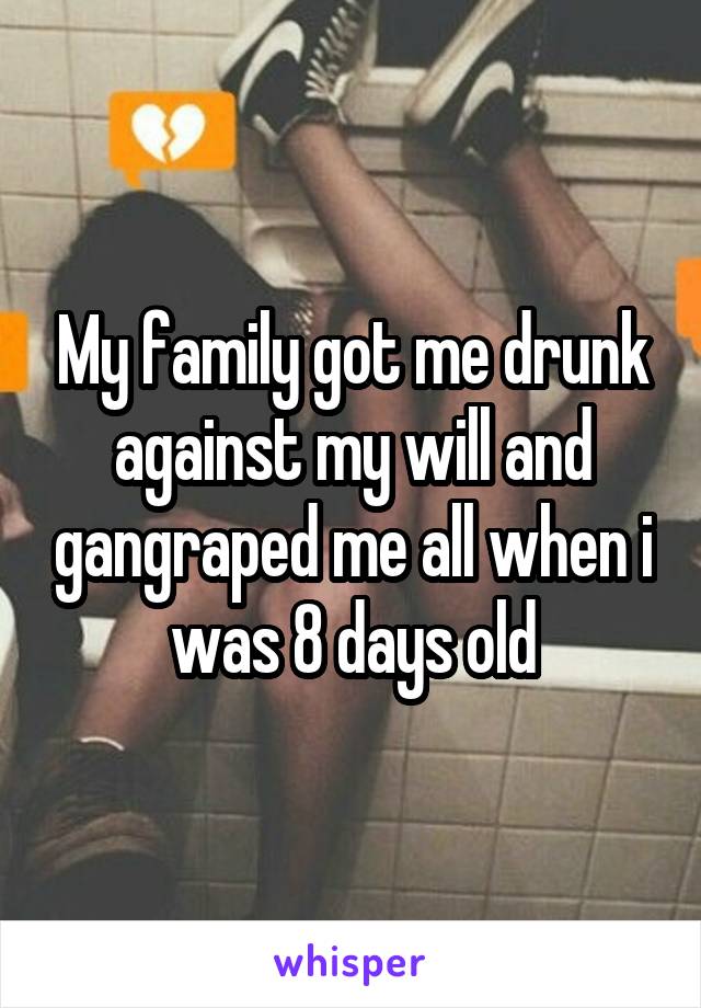 My family got me drunk against my will and gangraped me all when i was 8 days old