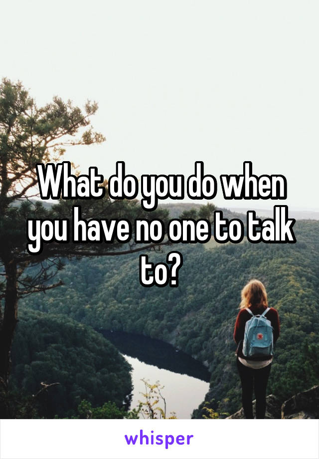 What do you do when you have no one to talk to?