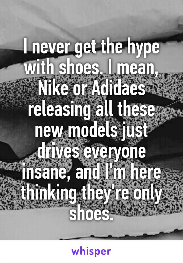 I never get the hype with shoes. I mean, Nike or Adidaes releasing all these new models just drives everyone insane, and I'm here thinking they're only shoes.