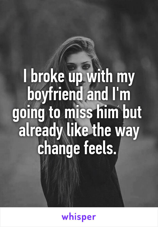 I broke up with my boyfriend and I'm going to miss him but  already like the way change feels. 