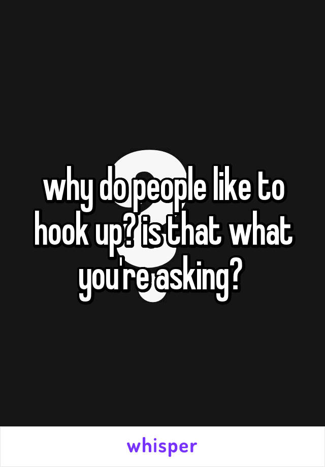 why do people like to hook up? is that what you're asking? 