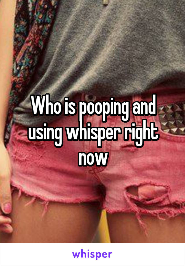 Who is pooping and using whisper right now