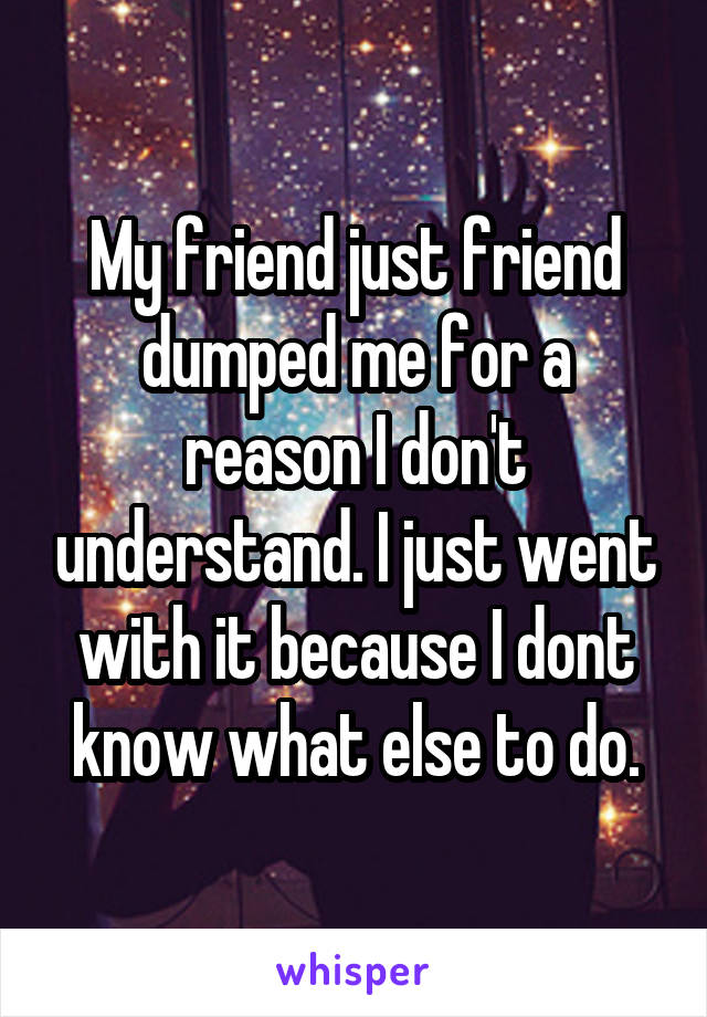 My friend just friend dumped me for a reason I don't understand. I just went with it because I dont know what else to do.