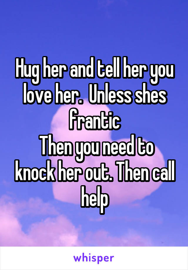 Hug her and tell her you love her.  Unless shes frantic
 Then you need to knock her out. Then call help