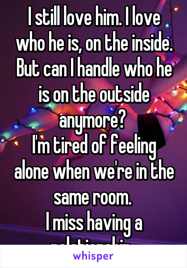 I still love him. I love who he is, on the inside. But can I handle who he is on the outside anymore? 
I'm tired of feeling alone when we're in the same room. 
I miss having a relationship. 