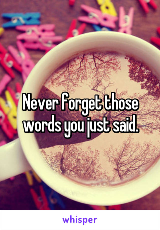 Never forget those words you just said.