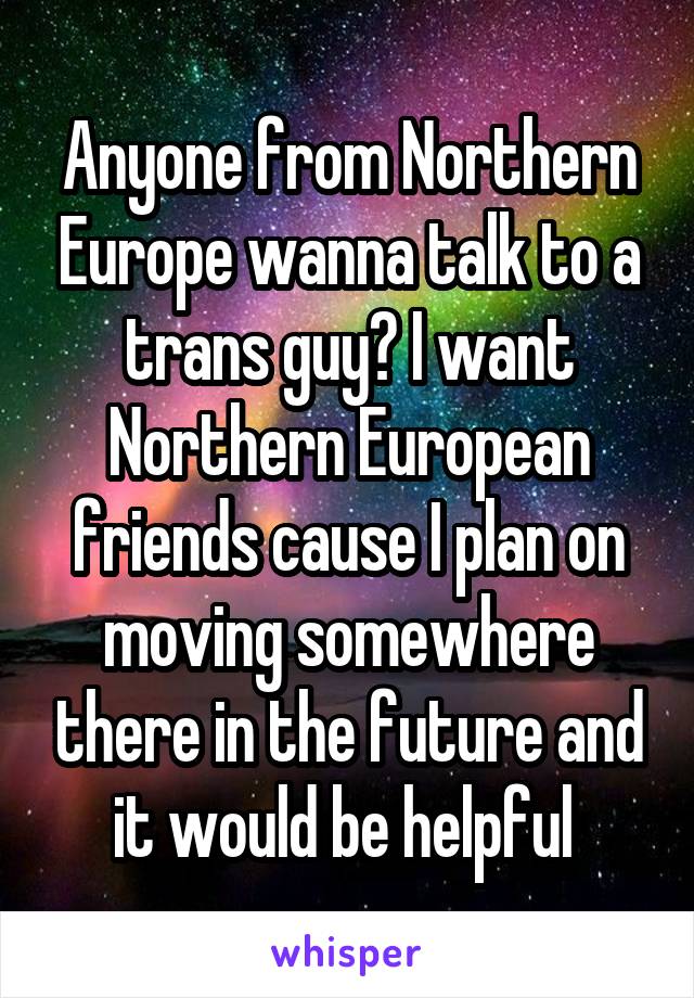 Anyone from Northern Europe wanna talk to a trans guy? I want Northern European friends cause I plan on moving somewhere there in the future and it would be helpful 