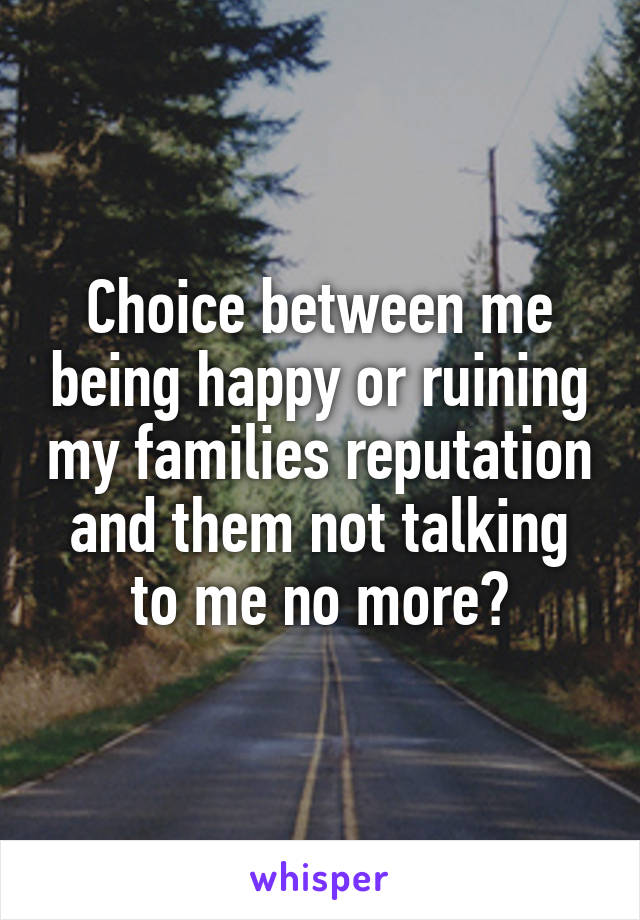 Choice between me being happy or ruining my families reputation and them not talking to me no more?