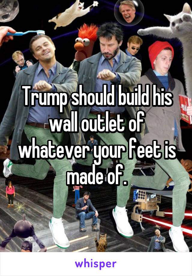 Trump should build his wall outlet of whatever your feet is made of.