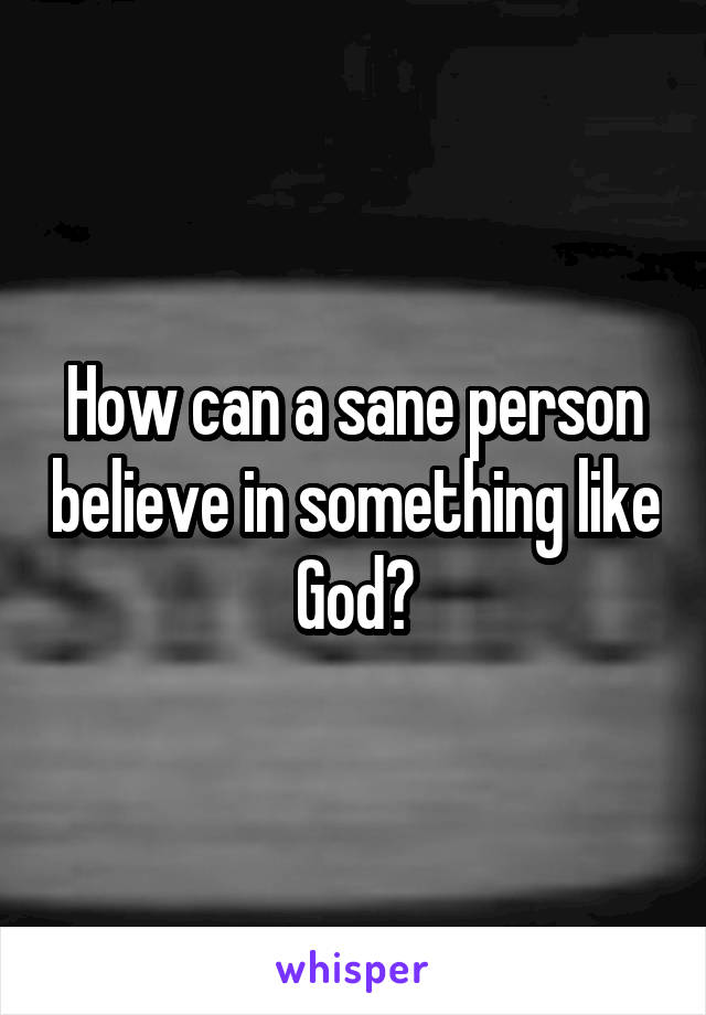 How can a sane person believe in something like God?