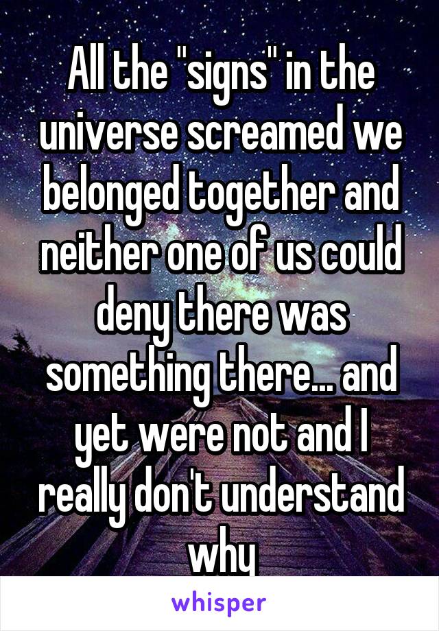 All the "signs" in the universe screamed we belonged together and neither one of us could deny there was something there... and yet were not and I really don't understand why