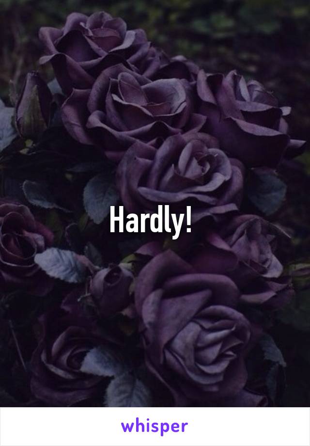 Hardly! 