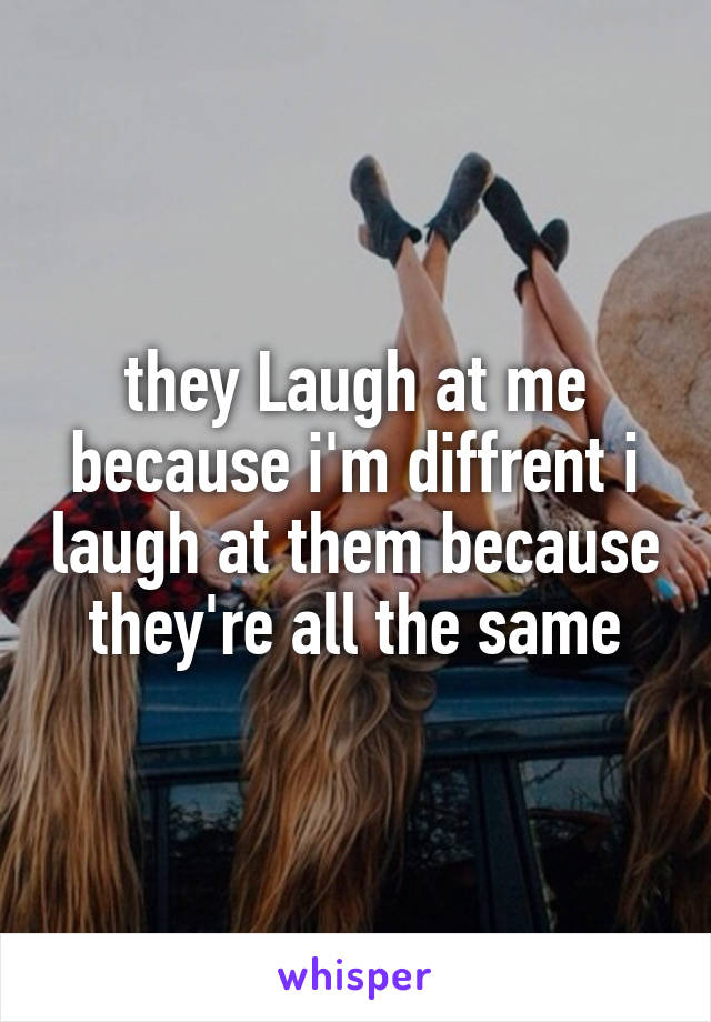 they Laugh at me because i'm diffrent i laugh at them because they're all the same