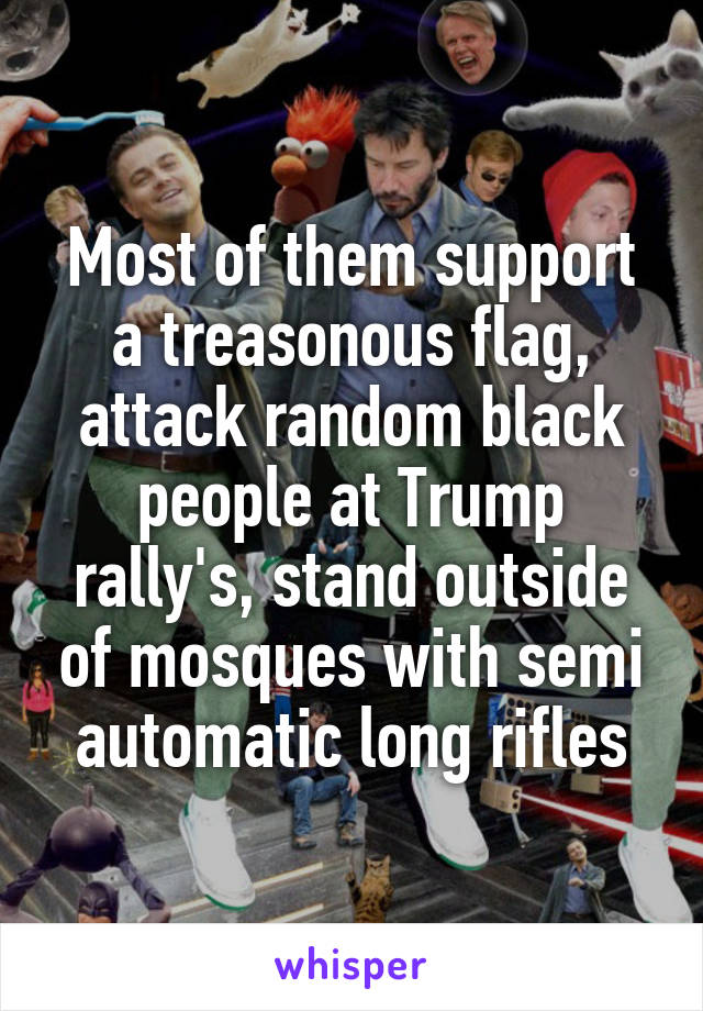 Most of them support a treasonous flag, attack random black people at Trump rally's, stand outside of mosques with semi automatic long rifles