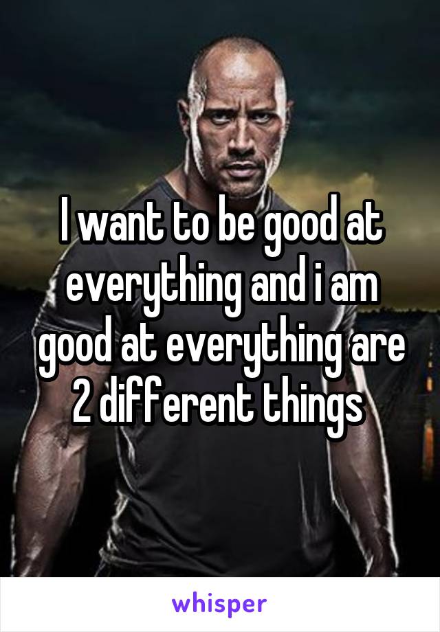 I want to be good at everything and i am good at everything are 2 different things 