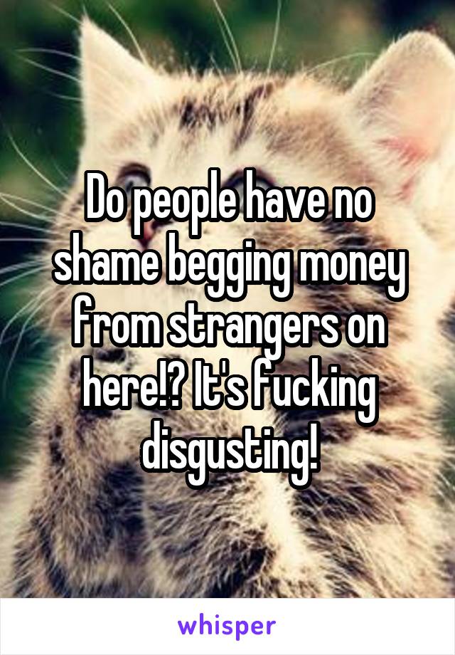 Do people have no shame begging money from strangers on here!? It's fucking disgusting!