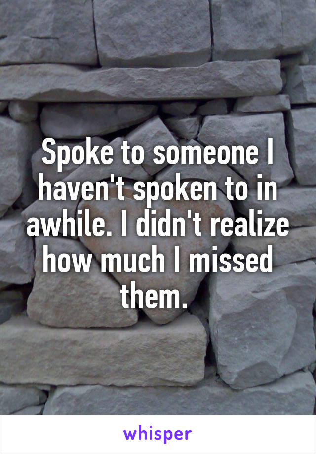 Spoke to someone I haven't spoken to in awhile. I didn't realize how much I missed them. 